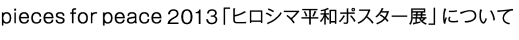 pieces for peace 2013 「ヒロシマ平和ポスター展」について