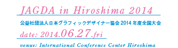 JAGDA in Hiroshima 2014 公益社団法人日本グラフィックデザイナー協会2014年度全国大会 date: 2014.06.27.fri venue: International Conference Center Hiroshima