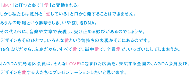 「あい」と打つと必ず「愛」と変換される。
しかし私たちは意外と「愛している」と口から発することはできません。
あうんの呼吸という素晴らしき、いや哀しきDNA。
その代わりに、音楽や文章で表現し、受け止める歓びがあるのでしょうか。
デザインもそのひとつ。いろんな愛という気持ちの表現がそこにあるのです。
19年ぶりだから、広島だから、すべて愛で、街中愛で、全員愛で、いっぱいにしてしまおうか。

JAGDA広島地区会員は、そんなLOVEに包まれた広島を、来広する全国のJAGDA会員及び、
デザインを愛する人たちにプレゼンテーションしたいと思います。